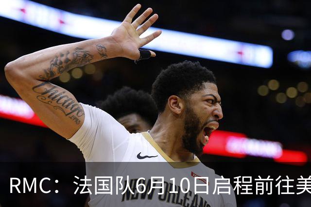 RMC：法国队6月10日启程前往美国，在应对高温方面做了细致安排